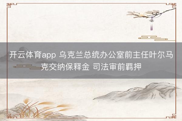 开云体育app 乌克兰总统办公室前主任叶尔马克交纳保释金 司法审前羁押