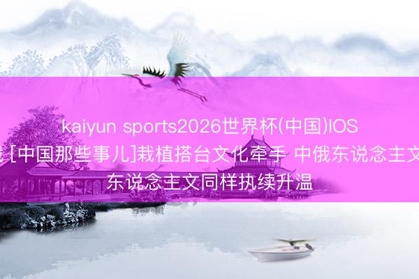 kaiyun sports2026世界杯(中国)IOS/安卓官方下载 [中国那些事儿]栽植搭台文化牵手 中俄东说念主文同样执续升温