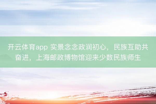 开云体育app 实景念念政润初心，民族互助共奋进，上海邮政博物馆迎来少数民族师生