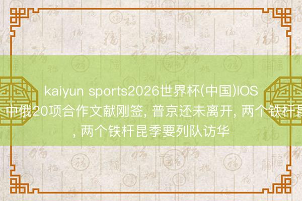 kaiyun sports2026世界杯(中国)IOS/安卓官方下载 中俄20项合作文献刚签, 普京还未离开, 两个铁杆昆季要列队访华