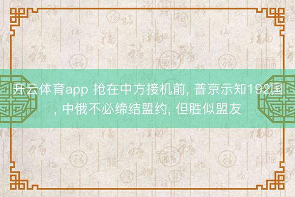 开云体育app 抢在中方接机前， 普京示知192国， 中俄不必缔结盟约， 但胜似盟友