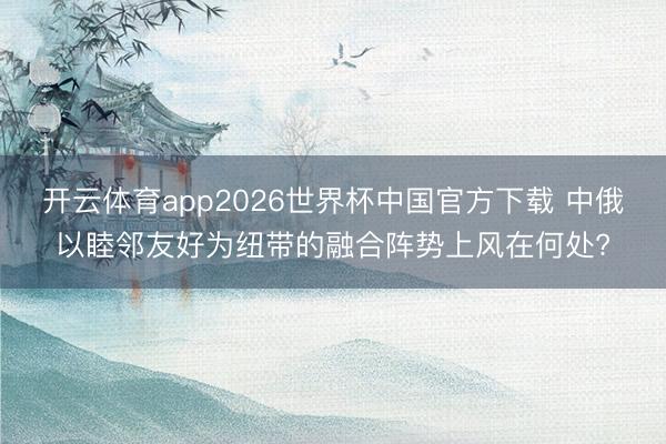 开云体育app2026世界杯中国官方下载 中俄以睦邻友好为纽带的融合阵势上风在何处?