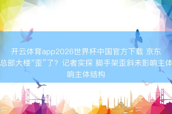 开云体育app2026世界杯中国官方下载 京东上海总部大楼“歪”了？记者实探 脚手架歪斜未影响主体结构
