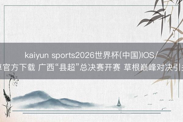 kaiyun sports2026世界杯(中国)IOS/安卓官方下载 广西“县超”总决赛开赛 草根巅峰对决引关注