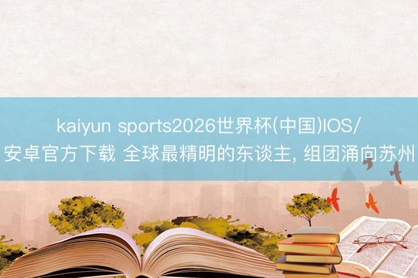 kaiyun sports2026世界杯(中国)IOS/安卓官方下载 全球最精明的东谈主, 组团涌向苏州