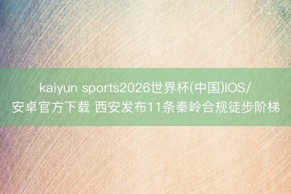 kaiyun sports2026世界杯(中国)IOS/安卓官方下载 西安发布11条秦岭合规徒步阶梯