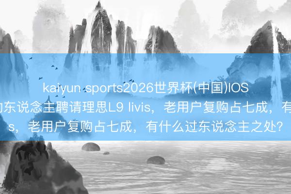 kaiyun sports2026世界杯(中国)IOS/安卓官方下载 90%的东说念主聘请理思L9 livis，老用户复购占七成，有什么过东说念主之处？