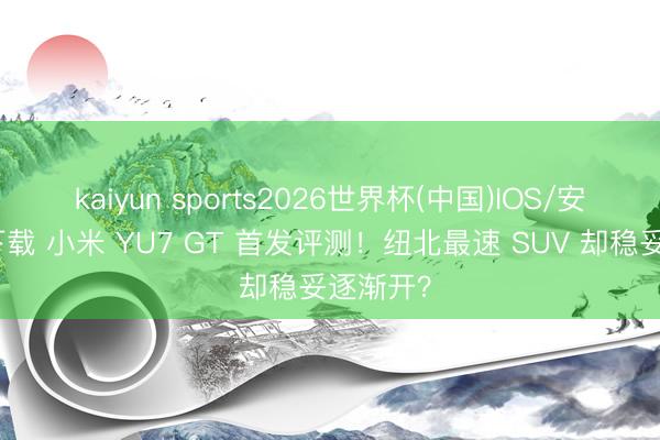 kaiyun sports2026世界杯(中国)IOS/安卓官方下载 小米 YU7 GT 首发评测!纽北最速 SUV 却稳妥逐渐开?