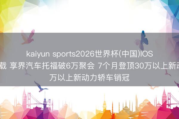 kaiyun sports2026世界杯(中国)IOS/安卓官方下载 享界汽车托福破6万聚会 7个月登顶30万以上新动力轿车销冠