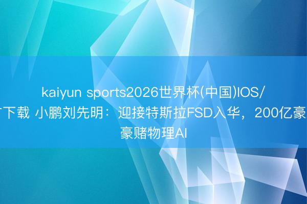 kaiyun sports2026世界杯(中国)IOS/安卓官方下载 小鹏刘先明：迎接特斯拉FSD入华，200亿豪赌物理AI