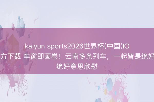 kaiyun sports2026世界杯(中国)IOS/安卓官方下载 车窗即画卷！云南多条列车，一起皆是绝好意思欣慰