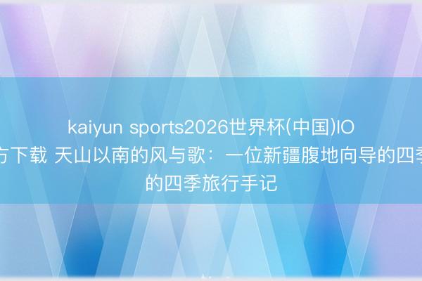 kaiyun sports2026世界杯(中国)IOS/安卓官方下载 天山以南的风与歌：一位新疆腹地向导的四季旅行手记