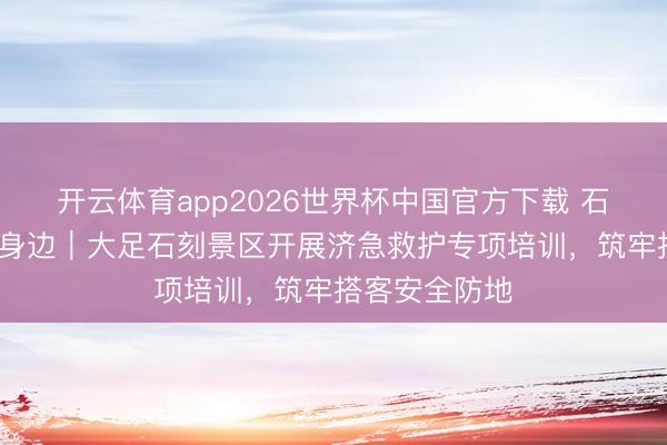开云体育app2026世界杯中国官方下载 石刻看守·救在身边｜大足石刻景区开展济急救护专项培训，筑牢搭客安全防地