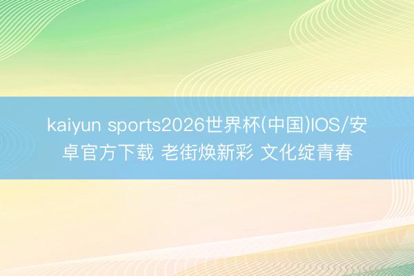 kaiyun sports2026世界杯(中国)IOS/安卓官方下载 老街焕新彩 文化绽青春