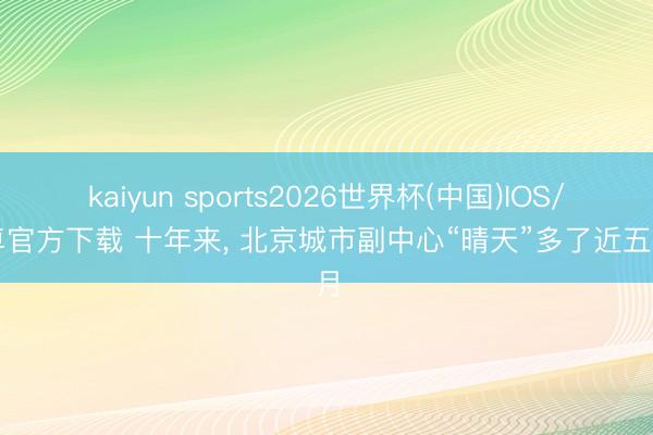 kaiyun sports2026世界杯(中国)IOS/安卓官方下载 十年来, 北京城市副中心“晴天”多了近五个月