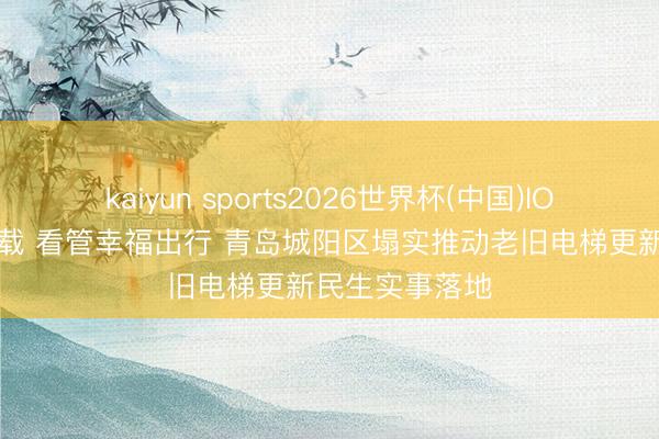 kaiyun sports2026世界杯(中国)IOS/安卓官方下载 看管幸福出行 青岛城阳区塌实推动老旧电梯更新民生实事落地