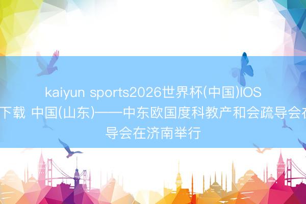 kaiyun sports2026世界杯(中国)IOS/安卓官方下载 中国(山东)——中东欧国度科教产和会疏导会在济南举行