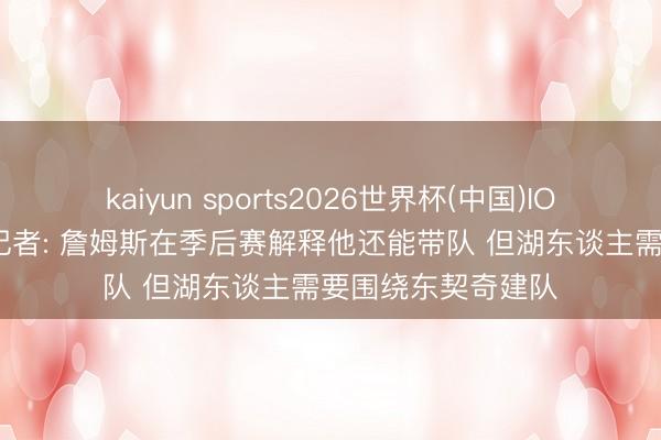 kaiyun sports2026世界杯(中国)IOS/安卓官方下载 记者: 詹姆斯在季后赛解释他还能带队 但湖东谈主需要围绕东契奇建队