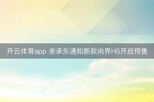 开云体育app 余承东通知新款尚界H5开启预售