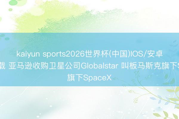 kaiyun sports2026世界杯(中国)IOS/安卓官方下载 亚马逊收购卫星公司Globalstar 叫板马斯克旗下SpaceX