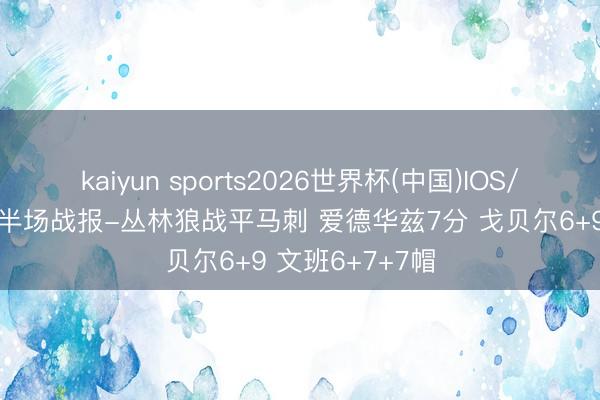 kaiyun sports2026世界杯(中国)IOS/安卓官方下载 半场战报-丛林狼战平马刺 爱德华兹7分 戈贝尔6+9 文班6+7+7帽