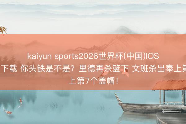 kaiyun sports2026世界杯(中国)IOS/安卓官方下载 你头铁是不是？里德再杀篮下 文班杀出奉上第7个盖帽！