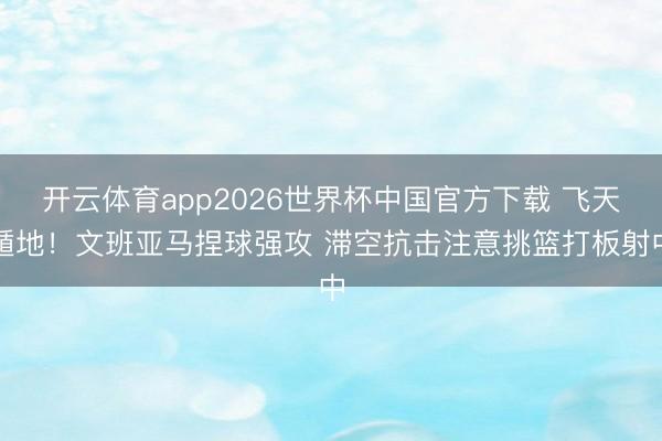 开云体育app2026世界杯中国官方下载 飞天遁地！文班亚马捏球强攻 滞空抗击注意挑篮打板射中