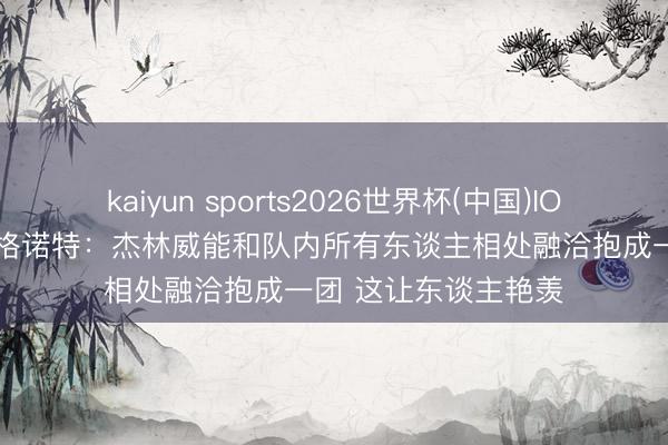 kaiyun sports2026世界杯(中国)IOS/安卓官方下载 戴格诺特：杰林威能和队内所有东谈主相处融洽抱成一团 这让东谈主艳羡