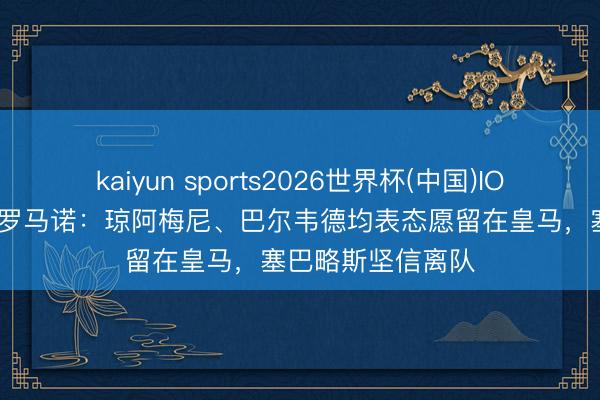 kaiyun sports2026世界杯(中国)IOS/安卓官方下载 罗马诺:琼阿梅尼、巴尔韦德均表态愿留在皇马,塞巴略斯坚信离队