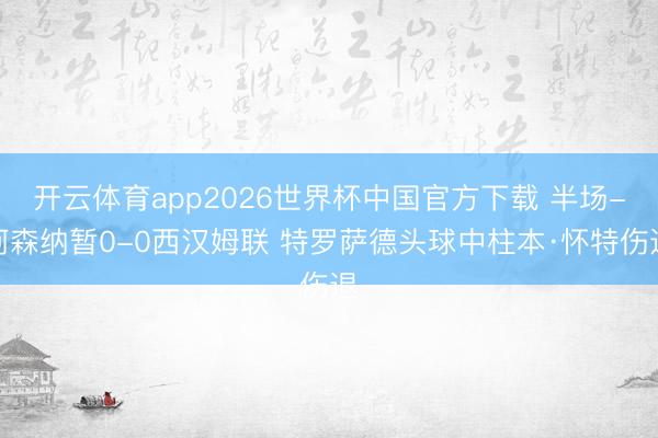 开云体育app2026世界杯中国官方下载 半场-阿森纳暂0-0西汉姆联 特罗萨德头球中柱本·怀特伤退