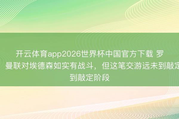 开云体育app2026世界杯中国官方下载 罗马诺：曼联对埃德森如实有战斗，但这笔交游远未到敲定阶段
