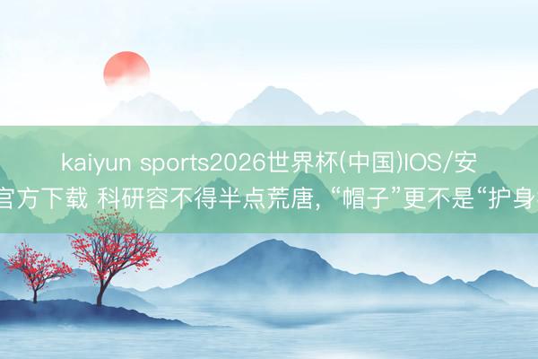 kaiyun sports2026世界杯(中国)IOS/安卓官方下载 科研容不得半点荒唐, “帽子”更不是“护身符”