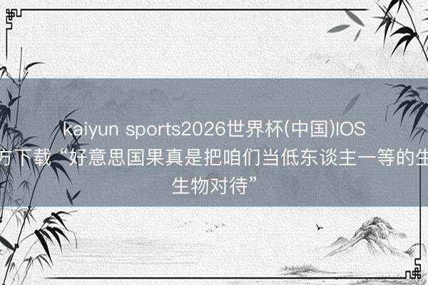 kaiyun sports2026世界杯(中国)IOS/安卓官方下载 “好意思国果真是把咱们当低东谈主一等的生物对待”