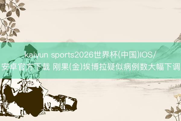 kaiyun sports2026世界杯(中国)IOS/安卓官方下载 刚果(金)埃博拉疑似病例数大幅下调