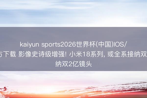 kaiyun sports2026世界杯(中国)IOS/安卓官方下载 影像史诗级增强! 小米18系列, 或全系接纳双2亿镜头