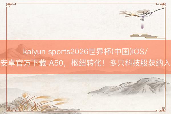 kaiyun sports2026世界杯(中国)IOS/安卓官方下载 A50，枢纽转化！多只科技股获纳入