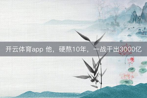 开云体育app 他，硬熬10年，一战干出3000亿