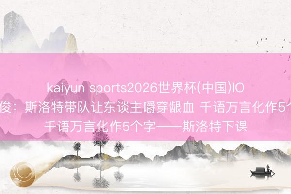kaiyun sports2026世界杯(中国)IOS/安卓官方下载 詹俊：斯洛特带队让东谈主嚼穿龈血 千语万言化作5个字——斯洛特下课