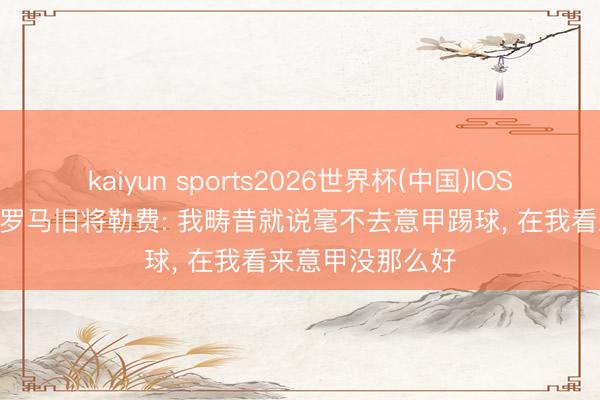 kaiyun sports2026世界杯(中国)IOS/安卓官方下载 罗马旧将勒费: 我畴昔就说毫不去意甲踢球, 在我看来意甲没那么好