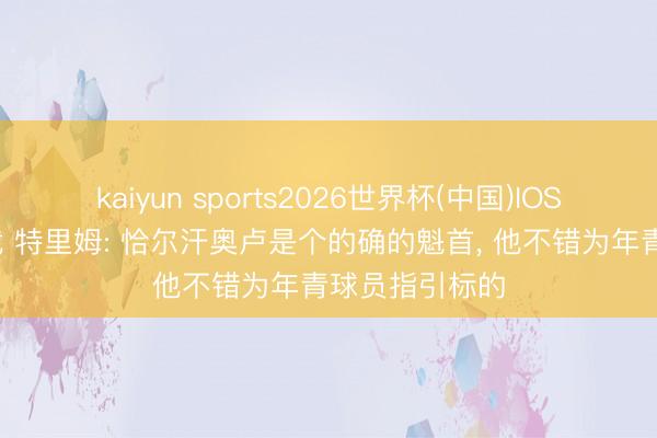 kaiyun sports2026世界杯(中国)IOS/安卓官方下载 特里姆: 恰尔汗奥卢是个的确的魁首, 他不错为年青球员指引标的