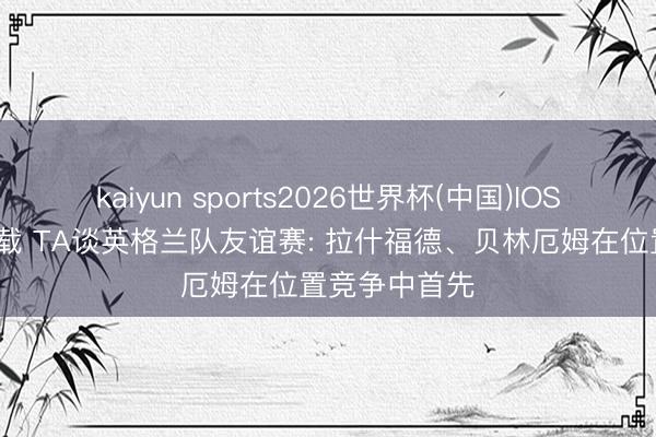 kaiyun sports2026世界杯(中国)IOS/安卓官方下载 TA谈英格兰队友谊赛: 拉什福德、贝林厄姆在位置竞争中首先