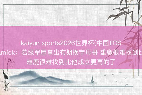 kaiyun sports2026世界杯(中国)IOS/安卓官方下载 Amick：若绿军愿拿出布朗换字母哥 雄鹿很难找到比他成立更高的了
