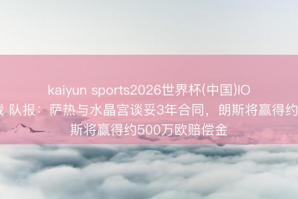 kaiyun sports2026世界杯(中国)IOS/安卓官方下载 队报：萨热与水晶宫谈妥3年合同，朗斯将赢得约500万欧赔偿金