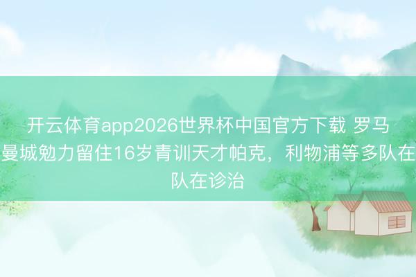 开云体育app2026世界杯中国官方下载 罗马诺：曼城勉力留住16岁青训天才帕克，利物浦等多队在诊治