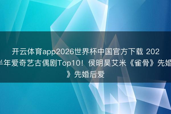 开云体育app2026世界杯中国官方下载 2026下半年爱奇艺古偶剧Top10！侯明昊艾米《雀骨》先婚后爱