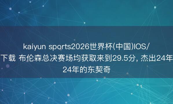 kaiyun sports2026世界杯(中国)IOS/安卓官方下载 布伦森总决赛场均获取来到29.5分, 杰出24年的东契奇