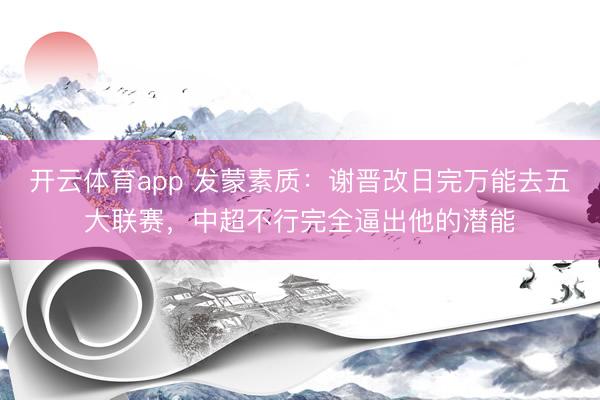 开云体育app 发蒙素质：谢晋改日完万能去五大联赛，中超不行完全逼出他的潜能