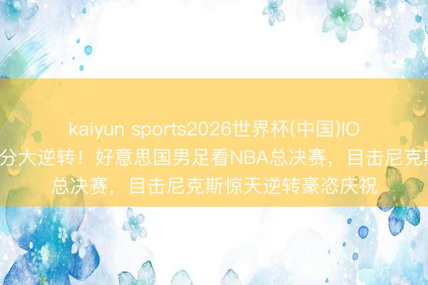 kaiyun sports2026世界杯(中国)IOS/安卓官方下载 29分大逆转！好意思国男足看NBA总决赛，目击尼克斯惊天逆转豪恣庆祝