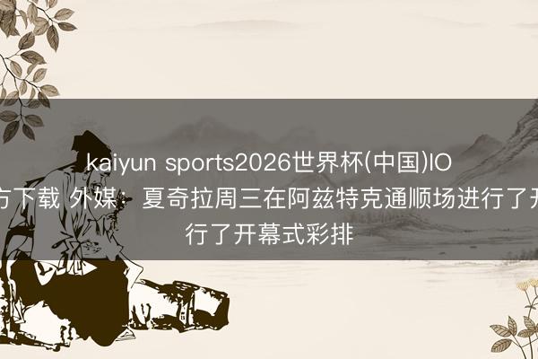 kaiyun sports2026世界杯(中国)IOS/安卓官方下载 外媒：夏奇拉周三在阿兹特克通顺场进行了开幕式彩排
