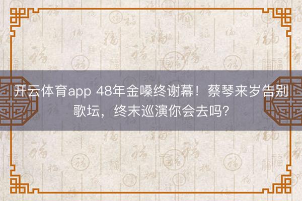 开云体育app 48年金嗓终谢幕！蔡琴来岁告别歌坛，终末巡演你会去吗？